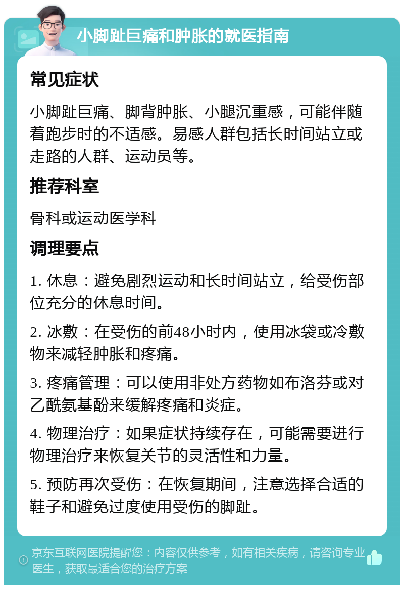 小脚趾巨痛和肿胀的就医指南 常见症状 小脚趾巨痛、脚背肿胀、小腿沉重感，可能伴随着跑步时的不适感。易感人群包括长时间站立或走路的人群、运动员等。 推荐科室 骨科或运动医学科 调理要点 1. 休息：避免剧烈运动和长时间站立，给受伤部位充分的休息时间。 2. 冰敷：在受伤的前48小时内，使用冰袋或冷敷物来减轻肿胀和疼痛。 3. 疼痛管理：可以使用非处方药物如布洛芬或对乙酰氨基酚来缓解疼痛和炎症。 4. 物理治疗：如果症状持续存在，可能需要进行物理治疗来恢复关节的灵活性和力量。 5. 预防再次受伤：在恢复期间，注意选择合适的鞋子和避免过度使用受伤的脚趾。