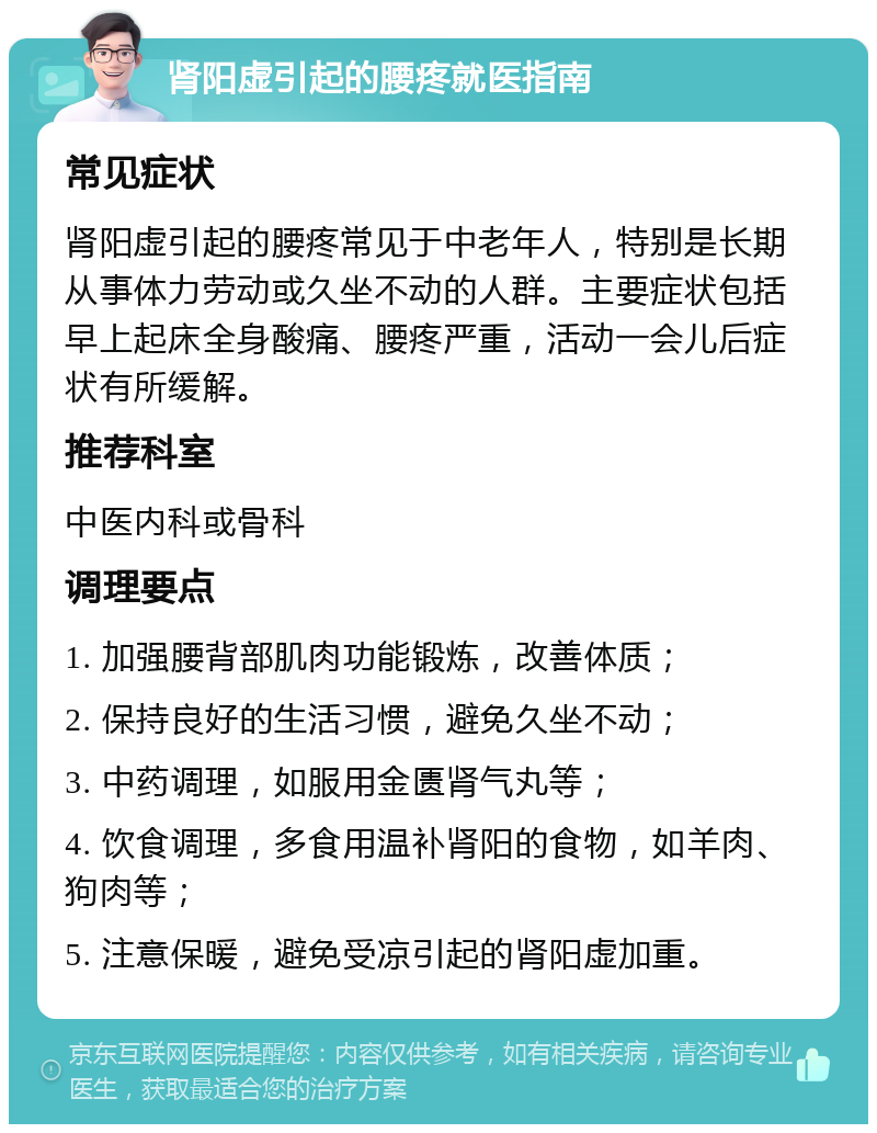 肾阳虚引起的腰疼就医指南 常见症状 肾阳虚引起的腰疼常见于中老年人，特别是长期从事体力劳动或久坐不动的人群。主要症状包括早上起床全身酸痛、腰疼严重，活动一会儿后症状有所缓解。 推荐科室 中医内科或骨科 调理要点 1. 加强腰背部肌肉功能锻炼，改善体质； 2. 保持良好的生活习惯，避免久坐不动； 3. 中药调理，如服用金匮肾气丸等； 4. 饮食调理，多食用温补肾阳的食物，如羊肉、狗肉等； 5. 注意保暖，避免受凉引起的肾阳虚加重。