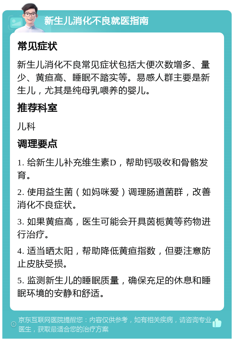 新生儿消化不良就医指南 常见症状 新生儿消化不良常见症状包括大便次数增多、量少、黄疸高、睡眠不踏实等。易感人群主要是新生儿，尤其是纯母乳喂养的婴儿。 推荐科室 儿科 调理要点 1. 给新生儿补充维生素D，帮助钙吸收和骨骼发育。 2. 使用益生菌（如妈咪爱）调理肠道菌群，改善消化不良症状。 3. 如果黄疸高，医生可能会开具茵栀黄等药物进行治疗。 4. 适当晒太阳，帮助降低黄疸指数，但要注意防止皮肤受损。 5. 监测新生儿的睡眠质量，确保充足的休息和睡眠环境的安静和舒适。