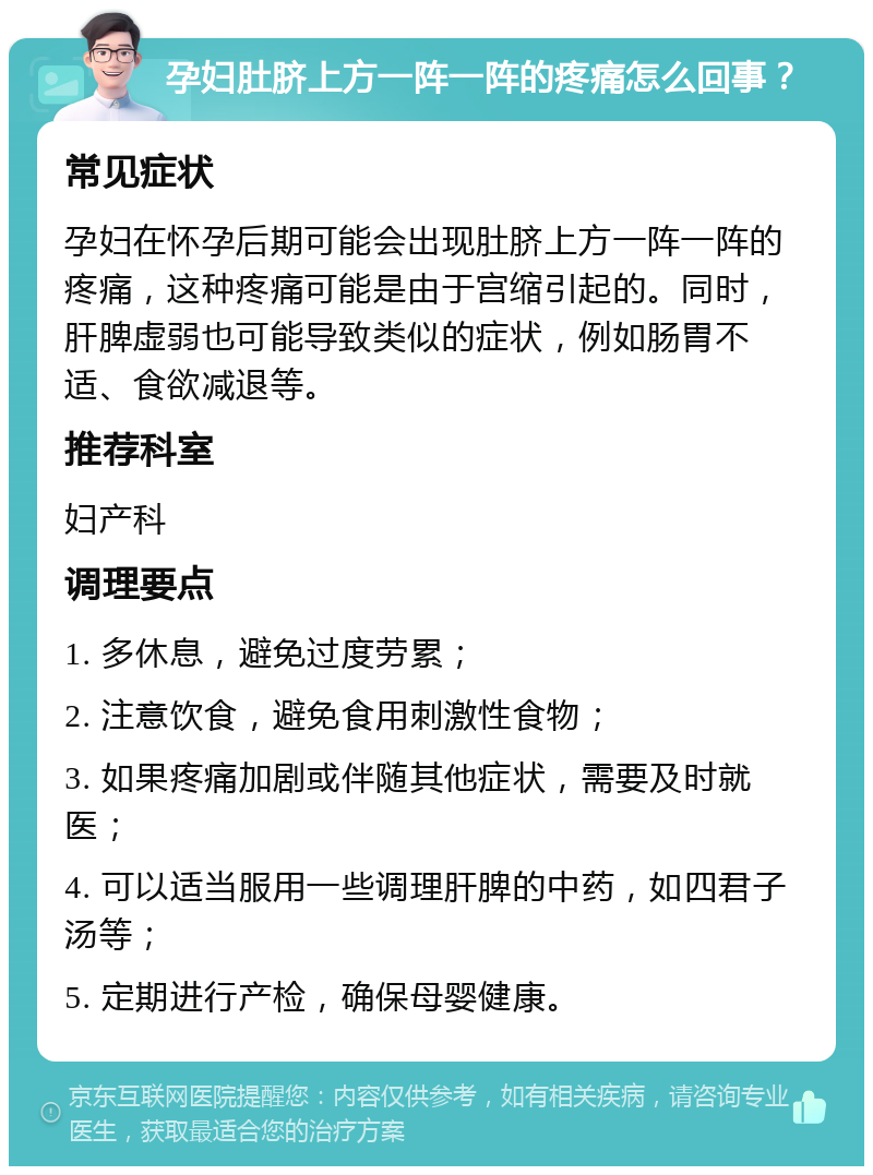 孕妇肚脐上方一阵一阵的疼痛怎么回事？ 常见症状 孕妇在怀孕后期可能会出现肚脐上方一阵一阵的疼痛，这种疼痛可能是由于宫缩引起的。同时，肝脾虚弱也可能导致类似的症状，例如肠胃不适、食欲减退等。 推荐科室 妇产科 调理要点 1. 多休息，避免过度劳累； 2. 注意饮食，避免食用刺激性食物； 3. 如果疼痛加剧或伴随其他症状，需要及时就医； 4. 可以适当服用一些调理肝脾的中药，如四君子汤等； 5. 定期进行产检，确保母婴健康。