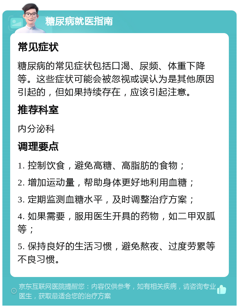 糖尿病就医指南 常见症状 糖尿病的常见症状包括口渴、尿频、体重下降等。这些症状可能会被忽视或误认为是其他原因引起的，但如果持续存在，应该引起注意。 推荐科室 内分泌科 调理要点 1. 控制饮食，避免高糖、高脂肪的食物； 2. 增加运动量，帮助身体更好地利用血糖； 3. 定期监测血糖水平，及时调整治疗方案； 4. 如果需要，服用医生开具的药物，如二甲双胍等； 5. 保持良好的生活习惯，避免熬夜、过度劳累等不良习惯。