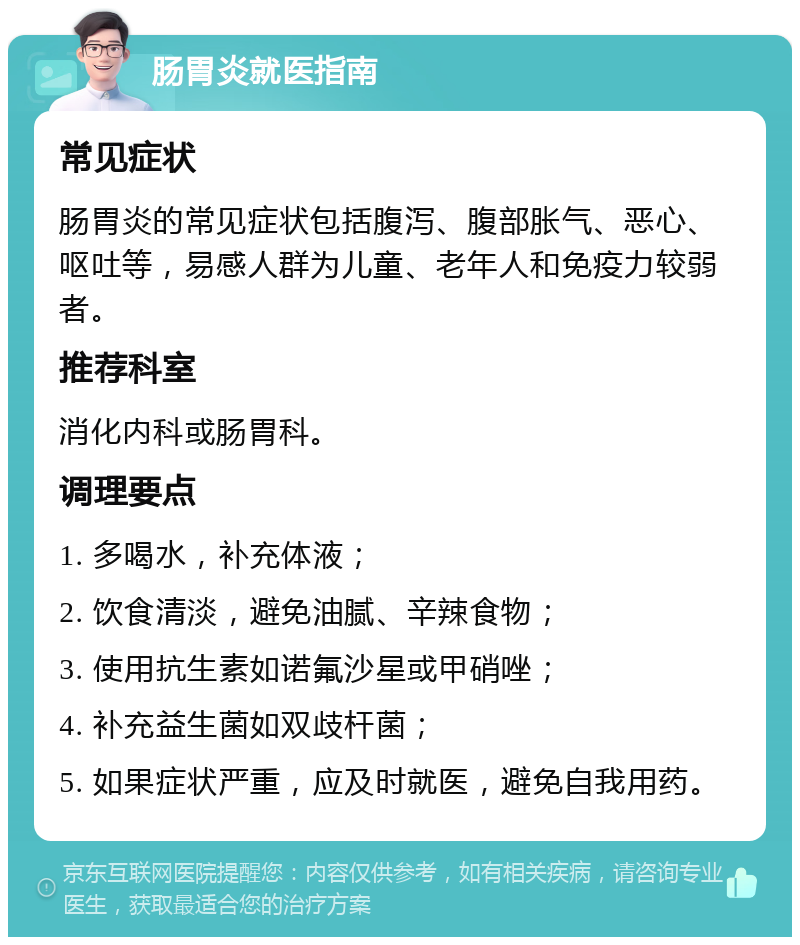 肠胃炎就医指南 常见症状 肠胃炎的常见症状包括腹泻、腹部胀气、恶心、呕吐等，易感人群为儿童、老年人和免疫力较弱者。 推荐科室 消化内科或肠胃科。 调理要点 1. 多喝水，补充体液； 2. 饮食清淡，避免油腻、辛辣食物； 3. 使用抗生素如诺氟沙星或甲硝唑； 4. 补充益生菌如双歧杆菌； 5. 如果症状严重，应及时就医，避免自我用药。