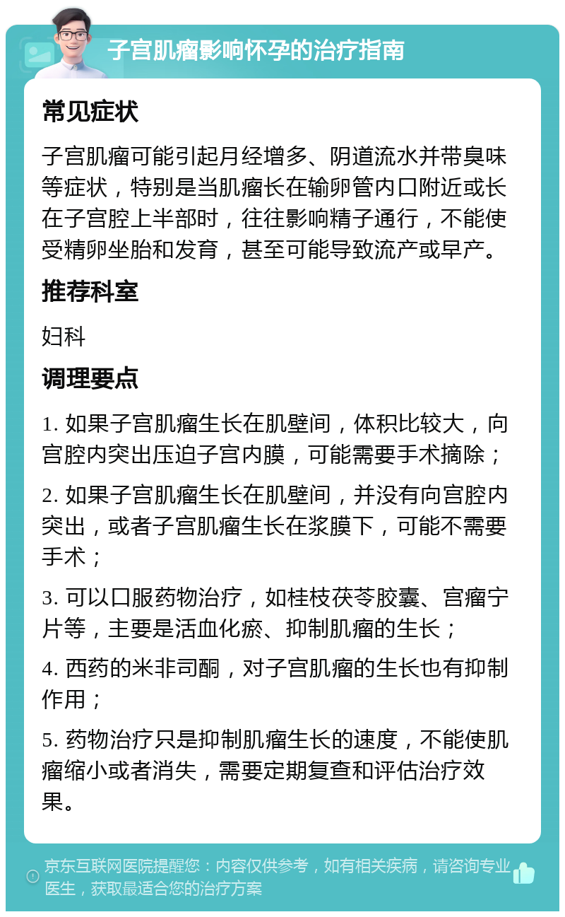 子宫肌瘤影响怀孕的治疗指南 常见症状 子宫肌瘤可能引起月经增多、阴道流水并带臭味等症状，特别是当肌瘤长在输卵管内口附近或长在子宫腔上半部时，往往影响精子通行，不能使受精卵坐胎和发育，甚至可能导致流产或早产。 推荐科室 妇科 调理要点 1. 如果子宫肌瘤生长在肌壁间，体积比较大，向宫腔内突出压迫子宫内膜，可能需要手术摘除； 2. 如果子宫肌瘤生长在肌壁间，并没有向宫腔内突出，或者子宫肌瘤生长在浆膜下，可能不需要手术； 3. 可以口服药物治疗，如桂枝茯苓胶囊、宫瘤宁片等，主要是活血化瘀、抑制肌瘤的生长； 4. 西药的米非司酮，对子宫肌瘤的生长也有抑制作用； 5. 药物治疗只是抑制肌瘤生长的速度，不能使肌瘤缩小或者消失，需要定期复查和评估治疗效果。