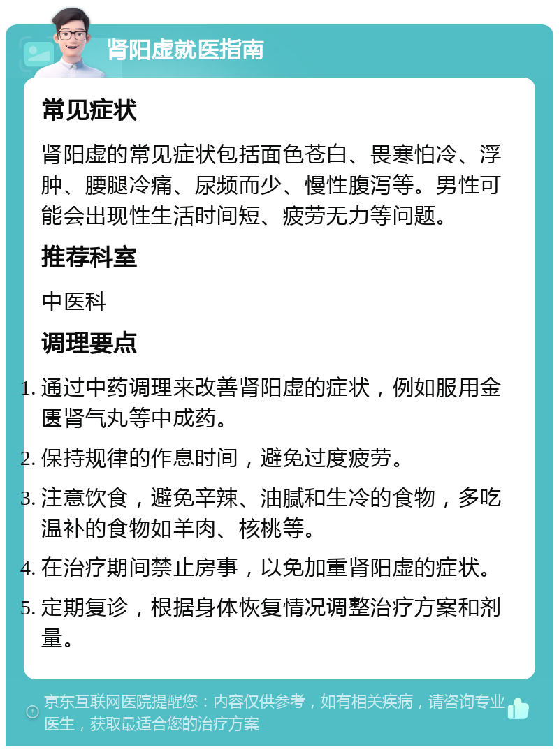 肾阳虚就医指南 常见症状 肾阳虚的常见症状包括面色苍白、畏寒怕冷、浮肿、腰腿冷痛、尿频而少、慢性腹泻等。男性可能会出现性生活时间短、疲劳无力等问题。 推荐科室 中医科 调理要点 通过中药调理来改善肾阳虚的症状，例如服用金匮肾气丸等中成药。 保持规律的作息时间，避免过度疲劳。 注意饮食，避免辛辣、油腻和生冷的食物，多吃温补的食物如羊肉、核桃等。 在治疗期间禁止房事，以免加重肾阳虚的症状。 定期复诊，根据身体恢复情况调整治疗方案和剂量。