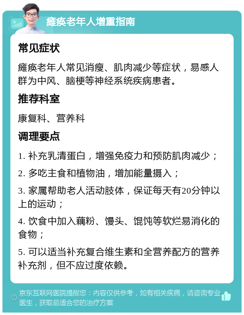 瘫痪老年人增重指南 常见症状 瘫痪老年人常见消瘦、肌肉减少等症状，易感人群为中风、脑梗等神经系统疾病患者。 推荐科室 康复科、营养科 调理要点 1. 补充乳清蛋白，增强免疫力和预防肌肉减少； 2. 多吃主食和植物油，增加能量摄入； 3. 家属帮助老人活动肢体，保证每天有20分钟以上的运动； 4. 饮食中加入藕粉、馒头、馄饨等软烂易消化的食物； 5. 可以适当补充复合维生素和全营养配方的营养补充剂，但不应过度依赖。