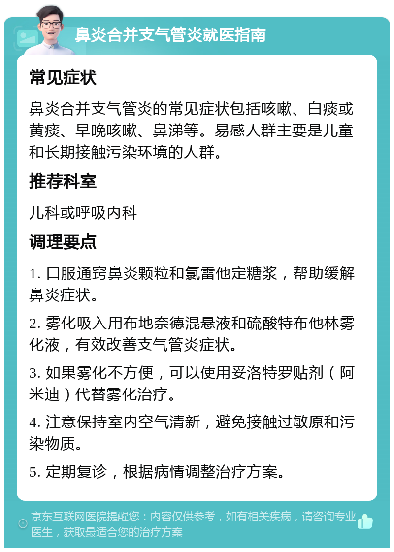 鼻炎合并支气管炎就医指南 常见症状 鼻炎合并支气管炎的常见症状包括咳嗽、白痰或黄痰、早晚咳嗽、鼻涕等。易感人群主要是儿童和长期接触污染环境的人群。 推荐科室 儿科或呼吸内科 调理要点 1. 口服通窍鼻炎颗粒和氯雷他定糖浆，帮助缓解鼻炎症状。 2. 雾化吸入用布地奈德混悬液和硫酸特布他林雾化液，有效改善支气管炎症状。 3. 如果雾化不方便，可以使用妥洛特罗贴剂（阿米迪）代替雾化治疗。 4. 注意保持室内空气清新，避免接触过敏原和污染物质。 5. 定期复诊，根据病情调整治疗方案。