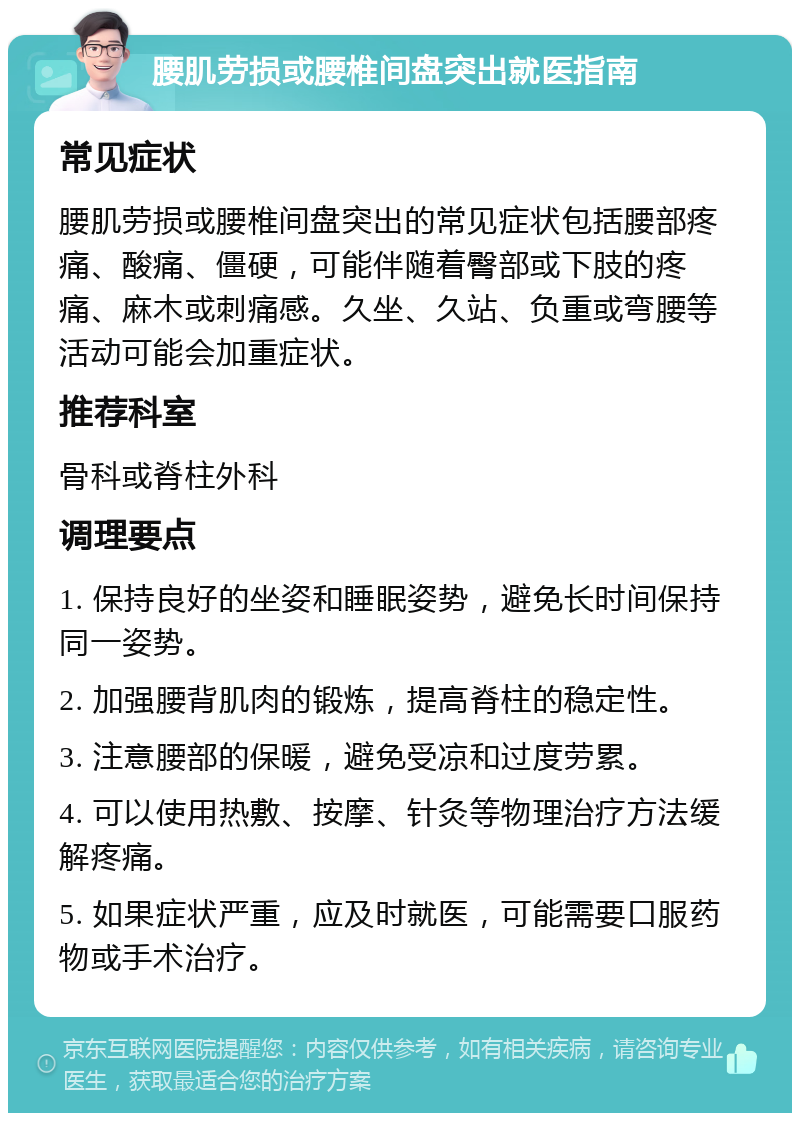 腰肌劳损或腰椎间盘突出就医指南 常见症状 腰肌劳损或腰椎间盘突出的常见症状包括腰部疼痛、酸痛、僵硬，可能伴随着臀部或下肢的疼痛、麻木或刺痛感。久坐、久站、负重或弯腰等活动可能会加重症状。 推荐科室 骨科或脊柱外科 调理要点 1. 保持良好的坐姿和睡眠姿势，避免长时间保持同一姿势。 2. 加强腰背肌肉的锻炼，提高脊柱的稳定性。 3. 注意腰部的保暖，避免受凉和过度劳累。 4. 可以使用热敷、按摩、针灸等物理治疗方法缓解疼痛。 5. 如果症状严重，应及时就医，可能需要口服药物或手术治疗。