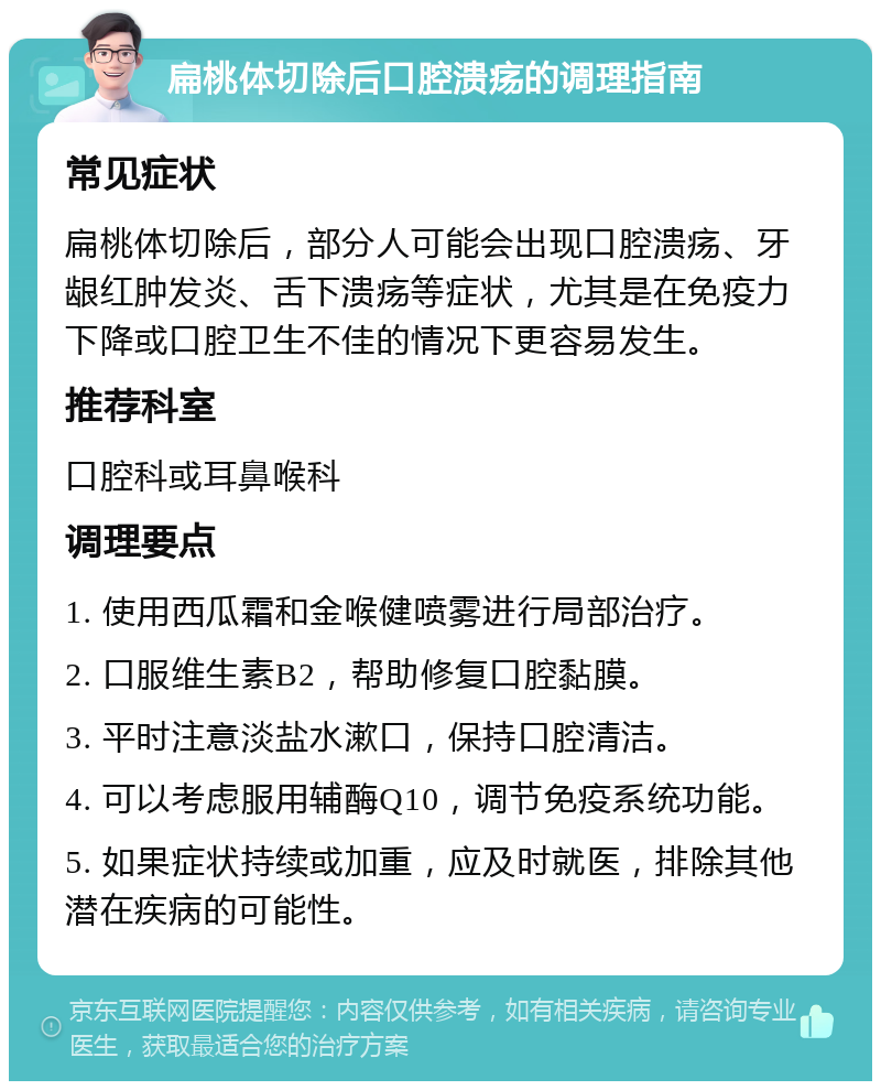 扁桃体切除后口腔溃疡的调理指南 常见症状 扁桃体切除后，部分人可能会出现口腔溃疡、牙龈红肿发炎、舌下溃疡等症状，尤其是在免疫力下降或口腔卫生不佳的情况下更容易发生。 推荐科室 口腔科或耳鼻喉科 调理要点 1. 使用西瓜霜和金喉健喷雾进行局部治疗。 2. 口服维生素B2，帮助修复口腔黏膜。 3. 平时注意淡盐水漱口，保持口腔清洁。 4. 可以考虑服用辅酶Q10，调节免疫系统功能。 5. 如果症状持续或加重，应及时就医，排除其他潜在疾病的可能性。