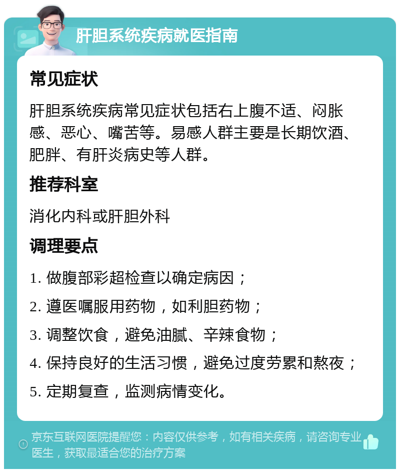 肝胆系统疾病就医指南 常见症状 肝胆系统疾病常见症状包括右上腹不适、闷胀感、恶心、嘴苦等。易感人群主要是长期饮酒、肥胖、有肝炎病史等人群。 推荐科室 消化内科或肝胆外科 调理要点 1. 做腹部彩超检查以确定病因； 2. 遵医嘱服用药物，如利胆药物； 3. 调整饮食，避免油腻、辛辣食物； 4. 保持良好的生活习惯，避免过度劳累和熬夜； 5. 定期复查，监测病情变化。