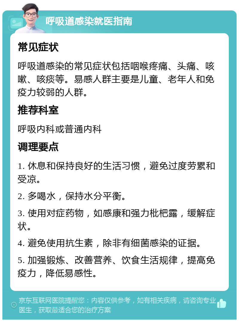 呼吸道感染就医指南 常见症状 呼吸道感染的常见症状包括咽喉疼痛、头痛、咳嗽、咳痰等。易感人群主要是儿童、老年人和免疫力较弱的人群。 推荐科室 呼吸内科或普通内科 调理要点 1. 休息和保持良好的生活习惯，避免过度劳累和受凉。 2. 多喝水，保持水分平衡。 3. 使用对症药物，如感康和强力枇杷露，缓解症状。 4. 避免使用抗生素，除非有细菌感染的证据。 5. 加强锻炼、改善营养、饮食生活规律，提高免疫力，降低易感性。