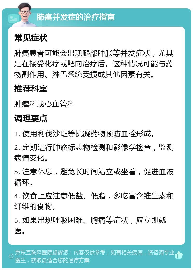 肺癌并发症的治疗指南 常见症状 肺癌患者可能会出现腿部肿胀等并发症状，尤其是在接受化疗或靶向治疗后。这种情况可能与药物副作用、淋巴系统受损或其他因素有关。 推荐科室 肿瘤科或心血管科 调理要点 1. 使用利伐沙班等抗凝药物预防血栓形成。 2. 定期进行肿瘤标志物检测和影像学检查，监测病情变化。 3. 注意休息，避免长时间站立或坐着，促进血液循环。 4. 饮食上应注意低盐、低脂，多吃富含维生素和纤维的食物。 5. 如果出现呼吸困难、胸痛等症状，应立即就医。