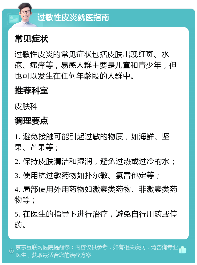 过敏性皮炎就医指南 常见症状 过敏性皮炎的常见症状包括皮肤出现红斑、水疱、瘙痒等，易感人群主要是儿童和青少年，但也可以发生在任何年龄段的人群中。 推荐科室 皮肤科 调理要点 1. 避免接触可能引起过敏的物质，如海鲜、坚果、芒果等； 2. 保持皮肤清洁和湿润，避免过热或过冷的水； 3. 使用抗过敏药物如扑尔敏、氯雷他定等； 4. 局部使用外用药物如激素类药物、非激素类药物等； 5. 在医生的指导下进行治疗，避免自行用药或停药。