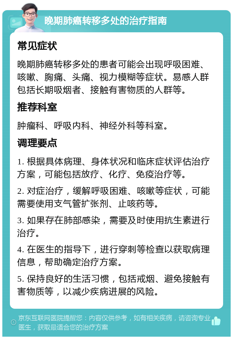 晚期肺癌转移多处的治疗指南 常见症状 晚期肺癌转移多处的患者可能会出现呼吸困难、咳嗽、胸痛、头痛、视力模糊等症状。易感人群包括长期吸烟者、接触有害物质的人群等。 推荐科室 肿瘤科、呼吸内科、神经外科等科室。 调理要点 1. 根据具体病理、身体状况和临床症状评估治疗方案，可能包括放疗、化疗、免疫治疗等。 2. 对症治疗，缓解呼吸困难、咳嗽等症状，可能需要使用支气管扩张剂、止咳药等。 3. 如果存在肺部感染，需要及时使用抗生素进行治疗。 4. 在医生的指导下，进行穿刺等检查以获取病理信息，帮助确定治疗方案。 5. 保持良好的生活习惯，包括戒烟、避免接触有害物质等，以减少疾病进展的风险。