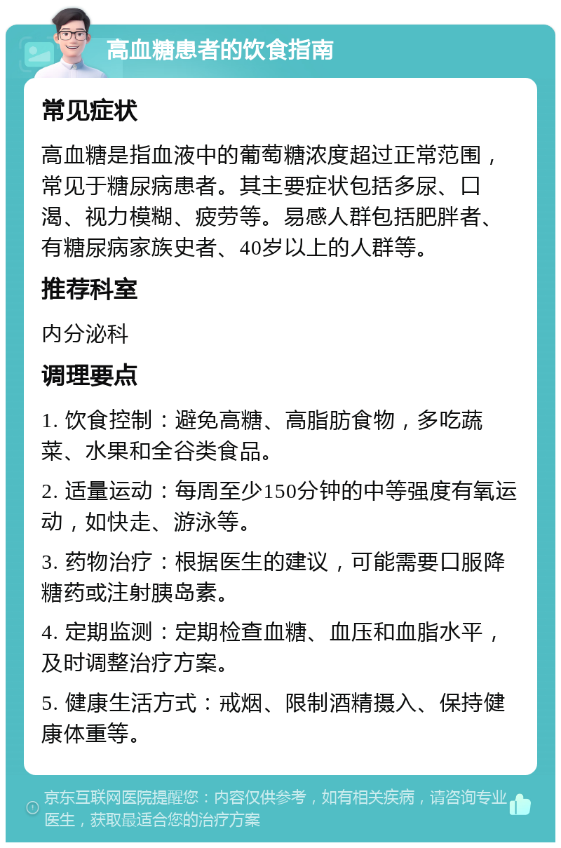 高血糖患者的饮食指南 常见症状 高血糖是指血液中的葡萄糖浓度超过正常范围，常见于糖尿病患者。其主要症状包括多尿、口渴、视力模糊、疲劳等。易感人群包括肥胖者、有糖尿病家族史者、40岁以上的人群等。 推荐科室 内分泌科 调理要点 1. 饮食控制：避免高糖、高脂肪食物，多吃蔬菜、水果和全谷类食品。 2. 适量运动：每周至少150分钟的中等强度有氧运动，如快走、游泳等。 3. 药物治疗：根据医生的建议，可能需要口服降糖药或注射胰岛素。 4. 定期监测：定期检查血糖、血压和血脂水平，及时调整治疗方案。 5. 健康生活方式：戒烟、限制酒精摄入、保持健康体重等。