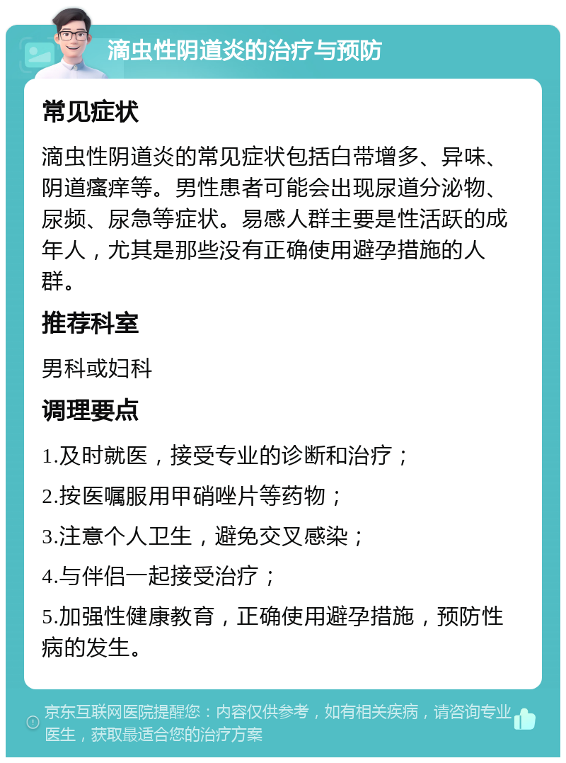 滴虫性阴道炎的治疗与预防 常见症状 滴虫性阴道炎的常见症状包括白带增多、异味、阴道瘙痒等。男性患者可能会出现尿道分泌物、尿频、尿急等症状。易感人群主要是性活跃的成年人，尤其是那些没有正确使用避孕措施的人群。 推荐科室 男科或妇科 调理要点 1.及时就医，接受专业的诊断和治疗； 2.按医嘱服用甲硝唑片等药物； 3.注意个人卫生，避免交叉感染； 4.与伴侣一起接受治疗； 5.加强性健康教育，正确使用避孕措施，预防性病的发生。