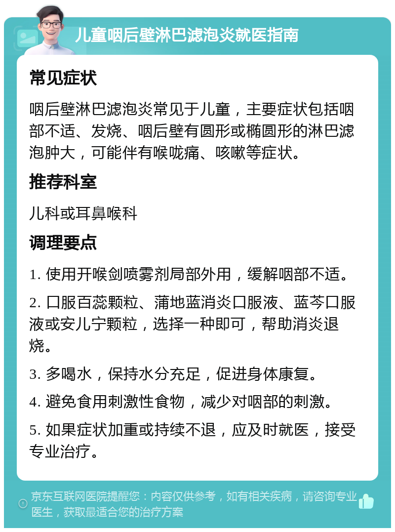 儿童咽后壁淋巴滤泡炎就医指南 常见症状 咽后壁淋巴滤泡炎常见于儿童，主要症状包括咽部不适、发烧、咽后壁有圆形或椭圆形的淋巴滤泡肿大，可能伴有喉咙痛、咳嗽等症状。 推荐科室 儿科或耳鼻喉科 调理要点 1. 使用开喉剑喷雾剂局部外用，缓解咽部不适。 2. 口服百蕊颗粒、蒲地蓝消炎口服液、蓝芩口服液或安儿宁颗粒，选择一种即可，帮助消炎退烧。 3. 多喝水，保持水分充足，促进身体康复。 4. 避免食用刺激性食物，减少对咽部的刺激。 5. 如果症状加重或持续不退，应及时就医，接受专业治疗。