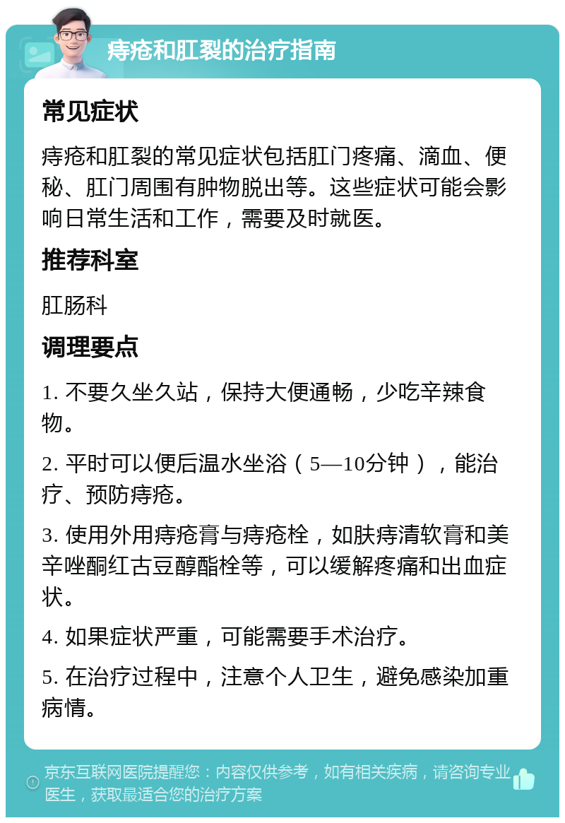 痔疮和肛裂的治疗指南 常见症状 痔疮和肛裂的常见症状包括肛门疼痛、滴血、便秘、肛门周围有肿物脱出等。这些症状可能会影响日常生活和工作，需要及时就医。 推荐科室 肛肠科 调理要点 1. 不要久坐久站，保持大便通畅，少吃辛辣食物。 2. 平时可以便后温水坐浴（5—10分钟），能治疗、预防痔疮。 3. 使用外用痔疮膏与痔疮栓，如肤痔清软膏和美辛唑酮红古豆醇酯栓等，可以缓解疼痛和出血症状。 4. 如果症状严重，可能需要手术治疗。 5. 在治疗过程中，注意个人卫生，避免感染加重病情。