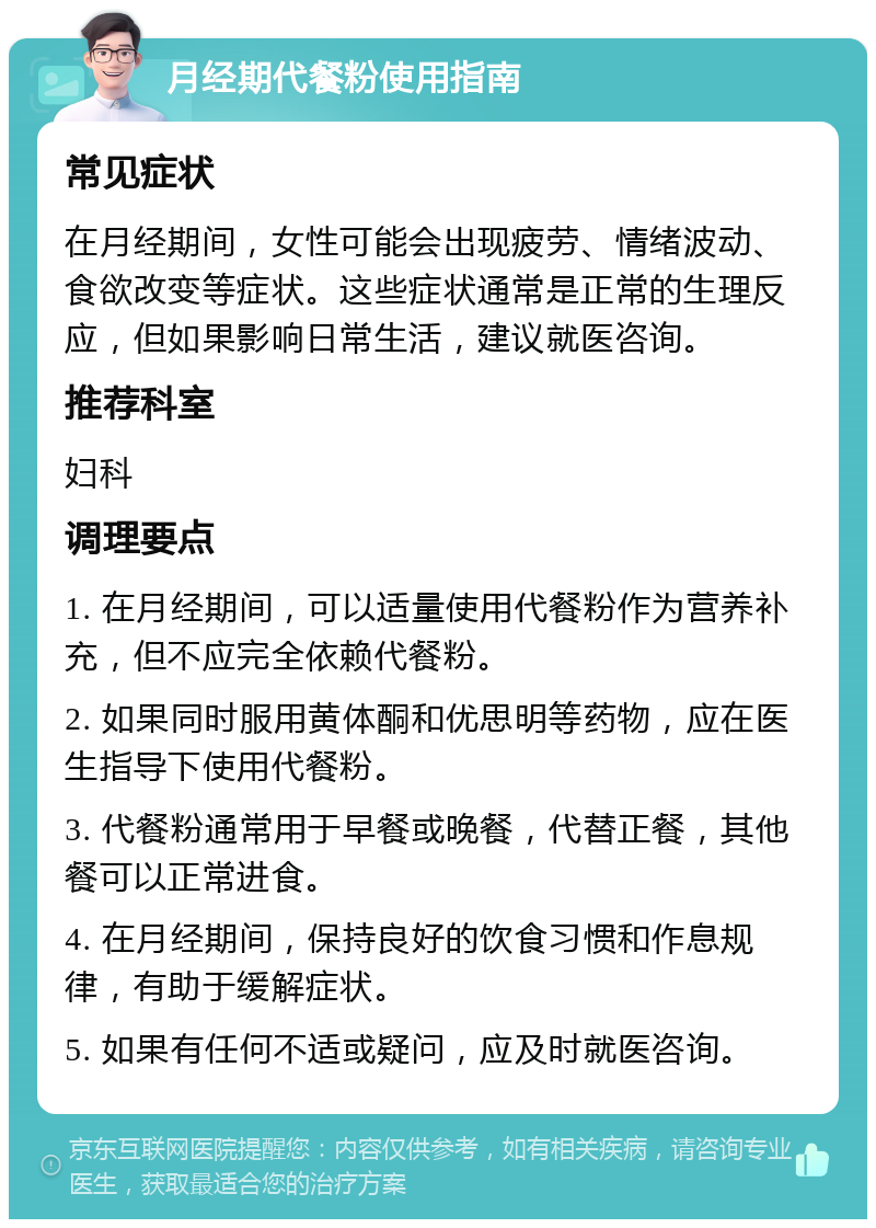 月经期代餐粉使用指南 常见症状 在月经期间，女性可能会出现疲劳、情绪波动、食欲改变等症状。这些症状通常是正常的生理反应，但如果影响日常生活，建议就医咨询。 推荐科室 妇科 调理要点 1. 在月经期间，可以适量使用代餐粉作为营养补充，但不应完全依赖代餐粉。 2. 如果同时服用黄体酮和优思明等药物，应在医生指导下使用代餐粉。 3. 代餐粉通常用于早餐或晚餐，代替正餐，其他餐可以正常进食。 4. 在月经期间，保持良好的饮食习惯和作息规律，有助于缓解症状。 5. 如果有任何不适或疑问，应及时就医咨询。