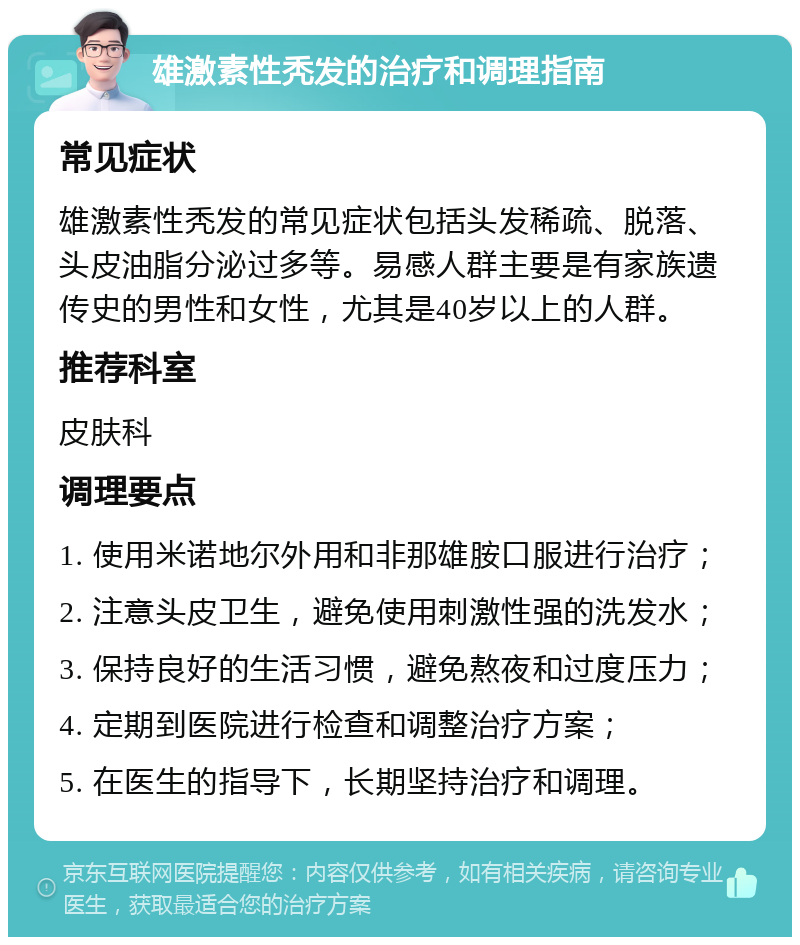 雄激素性秃发的治疗和调理指南 常见症状 雄激素性秃发的常见症状包括头发稀疏、脱落、头皮油脂分泌过多等。易感人群主要是有家族遗传史的男性和女性，尤其是40岁以上的人群。 推荐科室 皮肤科 调理要点 1. 使用米诺地尔外用和非那雄胺口服进行治疗； 2. 注意头皮卫生，避免使用刺激性强的洗发水； 3. 保持良好的生活习惯，避免熬夜和过度压力； 4. 定期到医院进行检查和调整治疗方案； 5. 在医生的指导下，长期坚持治疗和调理。