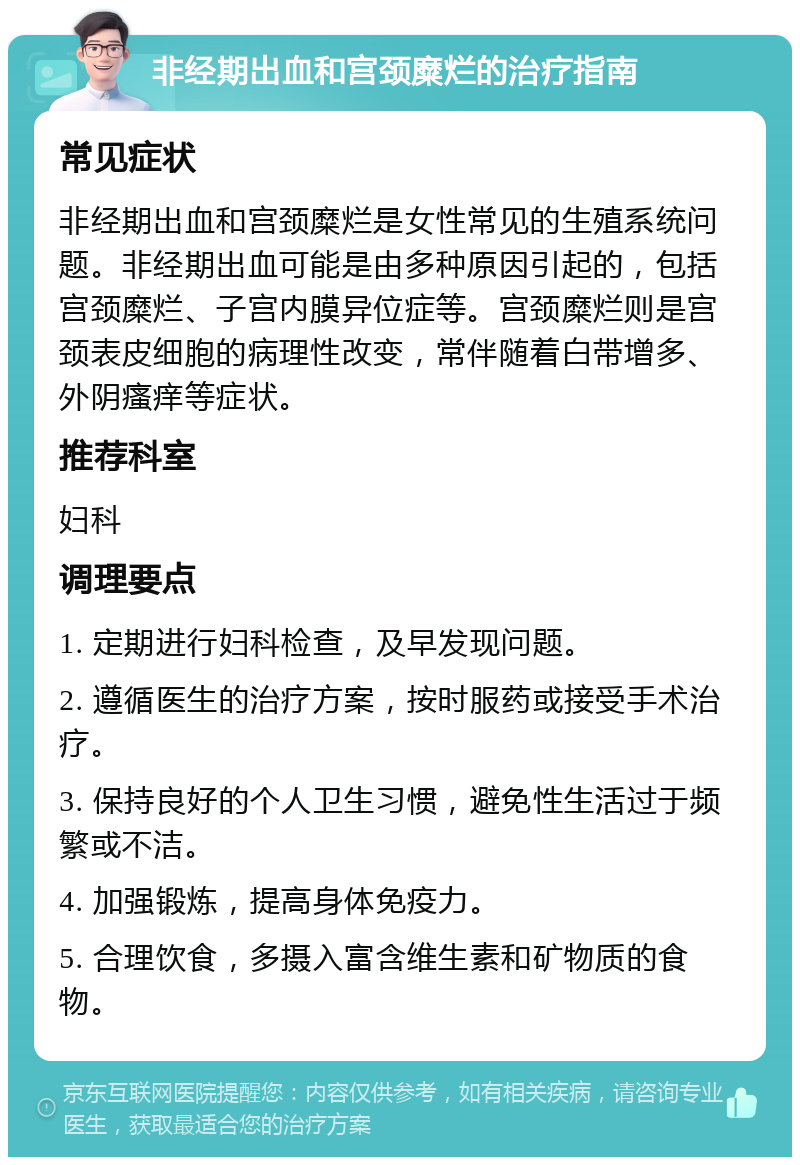 非经期出血和宫颈糜烂的治疗指南 常见症状 非经期出血和宫颈糜烂是女性常见的生殖系统问题。非经期出血可能是由多种原因引起的，包括宫颈糜烂、子宫内膜异位症等。宫颈糜烂则是宫颈表皮细胞的病理性改变，常伴随着白带增多、外阴瘙痒等症状。 推荐科室 妇科 调理要点 1. 定期进行妇科检查，及早发现问题。 2. 遵循医生的治疗方案，按时服药或接受手术治疗。 3. 保持良好的个人卫生习惯，避免性生活过于频繁或不洁。 4. 加强锻炼，提高身体免疫力。 5. 合理饮食，多摄入富含维生素和矿物质的食物。