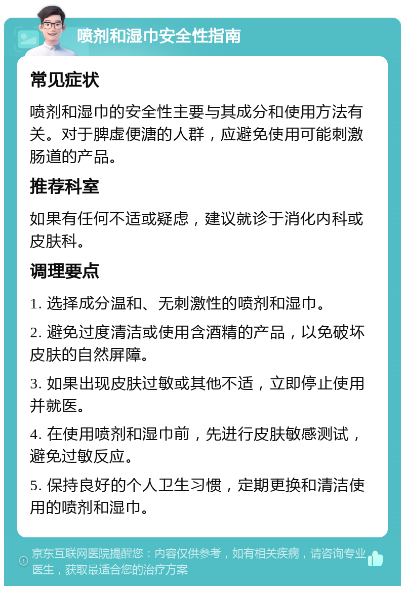 喷剂和湿巾安全性指南 常见症状 喷剂和湿巾的安全性主要与其成分和使用方法有关。对于脾虚便溏的人群，应避免使用可能刺激肠道的产品。 推荐科室 如果有任何不适或疑虑，建议就诊于消化内科或皮肤科。 调理要点 1. 选择成分温和、无刺激性的喷剂和湿巾。 2. 避免过度清洁或使用含酒精的产品，以免破坏皮肤的自然屏障。 3. 如果出现皮肤过敏或其他不适，立即停止使用并就医。 4. 在使用喷剂和湿巾前，先进行皮肤敏感测试，避免过敏反应。 5. 保持良好的个人卫生习惯，定期更换和清洁使用的喷剂和湿巾。