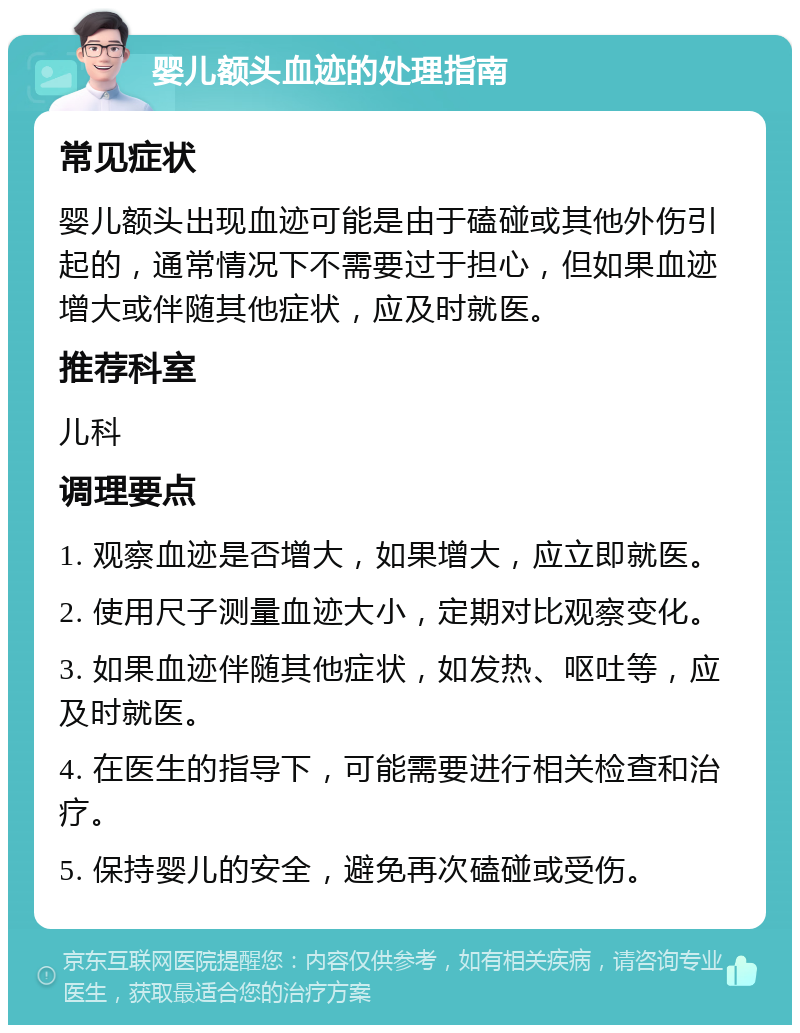 婴儿额头血迹的处理指南 常见症状 婴儿额头出现血迹可能是由于磕碰或其他外伤引起的，通常情况下不需要过于担心，但如果血迹增大或伴随其他症状，应及时就医。 推荐科室 儿科 调理要点 1. 观察血迹是否增大，如果增大，应立即就医。 2. 使用尺子测量血迹大小，定期对比观察变化。 3. 如果血迹伴随其他症状，如发热、呕吐等，应及时就医。 4. 在医生的指导下，可能需要进行相关检查和治疗。 5. 保持婴儿的安全，避免再次磕碰或受伤。