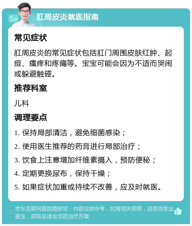 肛周皮炎就医指南 常见症状 肛周皮炎的常见症状包括肛门周围皮肤红肿、起痘、瘙痒和疼痛等。宝宝可能会因为不适而哭闹或躲避触碰。 推荐科室 儿科 调理要点 1. 保持局部清洁，避免细菌感染； 2. 使用医生推荐的药膏进行局部治疗； 3. 饮食上注意增加纤维素摄入，预防便秘； 4. 定期更换尿布，保持干燥； 5. 如果症状加重或持续不改善，应及时就医。