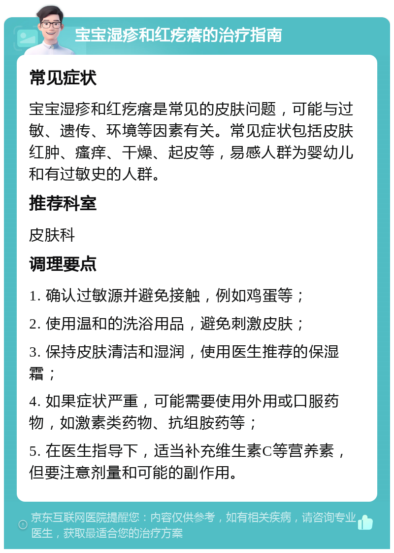 宝宝湿疹和红疙瘩的治疗指南 常见症状 宝宝湿疹和红疙瘩是常见的皮肤问题，可能与过敏、遗传、环境等因素有关。常见症状包括皮肤红肿、瘙痒、干燥、起皮等，易感人群为婴幼儿和有过敏史的人群。 推荐科室 皮肤科 调理要点 1. 确认过敏源并避免接触，例如鸡蛋等； 2. 使用温和的洗浴用品，避免刺激皮肤； 3. 保持皮肤清洁和湿润，使用医生推荐的保湿霜； 4. 如果症状严重，可能需要使用外用或口服药物，如激素类药物、抗组胺药等； 5. 在医生指导下，适当补充维生素C等营养素，但要注意剂量和可能的副作用。