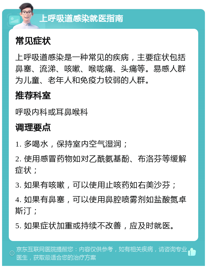 上呼吸道感染就医指南 常见症状 上呼吸道感染是一种常见的疾病，主要症状包括鼻塞、流涕、咳嗽、喉咙痛、头痛等。易感人群为儿童、老年人和免疫力较弱的人群。 推荐科室 呼吸内科或耳鼻喉科 调理要点 1. 多喝水，保持室内空气湿润； 2. 使用感冒药物如对乙酰氨基酚、布洛芬等缓解症状； 3. 如果有咳嗽，可以使用止咳药如右美沙芬； 4. 如果有鼻塞，可以使用鼻腔喷雾剂如盐酸氮卓斯汀； 5. 如果症状加重或持续不改善，应及时就医。