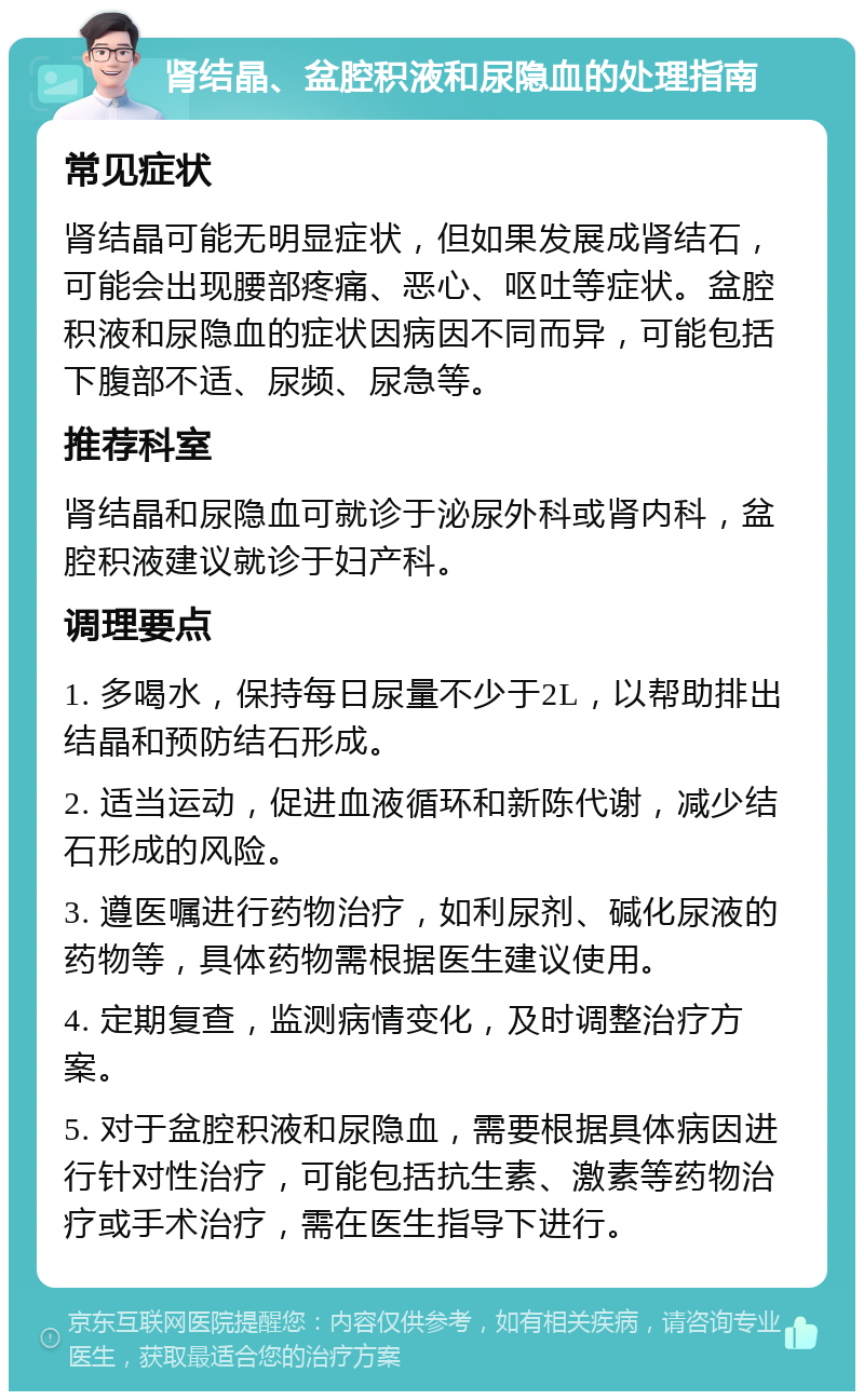 肾结晶、盆腔积液和尿隐血的处理指南 常见症状 肾结晶可能无明显症状，但如果发展成肾结石，可能会出现腰部疼痛、恶心、呕吐等症状。盆腔积液和尿隐血的症状因病因不同而异，可能包括下腹部不适、尿频、尿急等。 推荐科室 肾结晶和尿隐血可就诊于泌尿外科或肾内科，盆腔积液建议就诊于妇产科。 调理要点 1. 多喝水，保持每日尿量不少于2L，以帮助排出结晶和预防结石形成。 2. 适当运动，促进血液循环和新陈代谢，减少结石形成的风险。 3. 遵医嘱进行药物治疗，如利尿剂、碱化尿液的药物等，具体药物需根据医生建议使用。 4. 定期复查，监测病情变化，及时调整治疗方案。 5. 对于盆腔积液和尿隐血，需要根据具体病因进行针对性治疗，可能包括抗生素、激素等药物治疗或手术治疗，需在医生指导下进行。