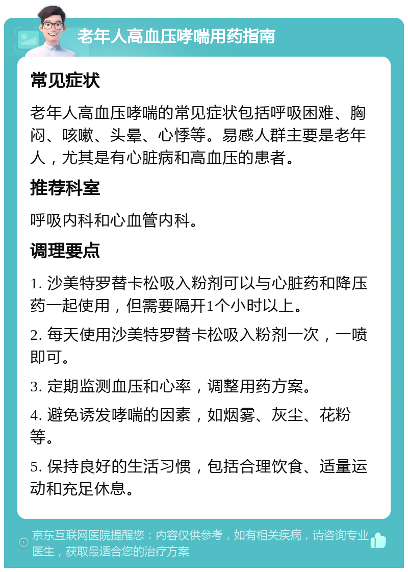 老年人高血压哮喘用药指南 常见症状 老年人高血压哮喘的常见症状包括呼吸困难、胸闷、咳嗽、头晕、心悸等。易感人群主要是老年人，尤其是有心脏病和高血压的患者。 推荐科室 呼吸内科和心血管内科。 调理要点 1. 沙美特罗替卡松吸入粉剂可以与心脏药和降压药一起使用，但需要隔开1个小时以上。 2. 每天使用沙美特罗替卡松吸入粉剂一次，一喷即可。 3. 定期监测血压和心率，调整用药方案。 4. 避免诱发哮喘的因素，如烟雾、灰尘、花粉等。 5. 保持良好的生活习惯，包括合理饮食、适量运动和充足休息。