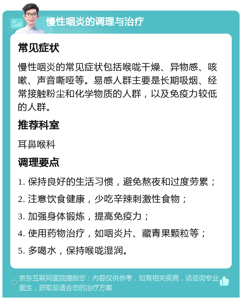 慢性咽炎的调理与治疗 常见症状 慢性咽炎的常见症状包括喉咙干燥、异物感、咳嗽、声音嘶哑等。易感人群主要是长期吸烟、经常接触粉尘和化学物质的人群，以及免疫力较低的人群。 推荐科室 耳鼻喉科 调理要点 1. 保持良好的生活习惯，避免熬夜和过度劳累； 2. 注意饮食健康，少吃辛辣刺激性食物； 3. 加强身体锻炼，提高免疫力； 4. 使用药物治疗，如咽炎片、藏青果颗粒等； 5. 多喝水，保持喉咙湿润。