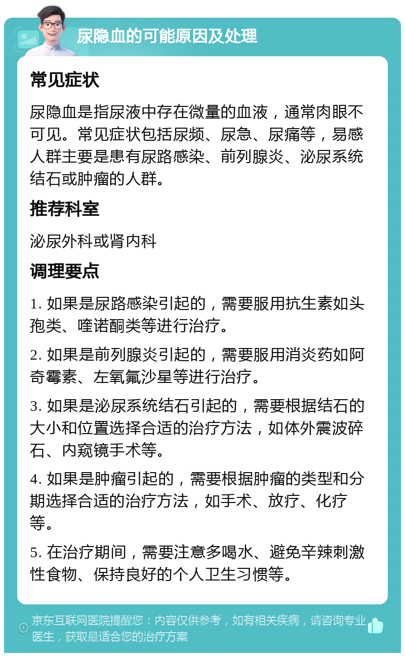 尿隐血的可能原因及处理 常见症状 尿隐血是指尿液中存在微量的血液，通常肉眼不可见。常见症状包括尿频、尿急、尿痛等，易感人群主要是患有尿路感染、前列腺炎、泌尿系统结石或肿瘤的人群。 推荐科室 泌尿外科或肾内科 调理要点 1. 如果是尿路感染引起的，需要服用抗生素如头孢类、喹诺酮类等进行治疗。 2. 如果是前列腺炎引起的，需要服用消炎药如阿奇霉素、左氧氟沙星等进行治疗。 3. 如果是泌尿系统结石引起的，需要根据结石的大小和位置选择合适的治疗方法，如体外震波碎石、内窥镜手术等。 4. 如果是肿瘤引起的，需要根据肿瘤的类型和分期选择合适的治疗方法，如手术、放疗、化疗等。 5. 在治疗期间，需要注意多喝水、避免辛辣刺激性食物、保持良好的个人卫生习惯等。