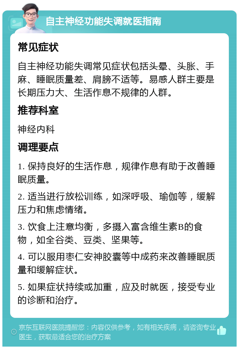 自主神经功能失调就医指南 常见症状 自主神经功能失调常见症状包括头晕、头胀、手麻、睡眠质量差、肩膀不适等。易感人群主要是长期压力大、生活作息不规律的人群。 推荐科室 神经内科 调理要点 1. 保持良好的生活作息，规律作息有助于改善睡眠质量。 2. 适当进行放松训练，如深呼吸、瑜伽等，缓解压力和焦虑情绪。 3. 饮食上注意均衡，多摄入富含维生素B的食物，如全谷类、豆类、坚果等。 4. 可以服用枣仁安神胶囊等中成药来改善睡眠质量和缓解症状。 5. 如果症状持续或加重，应及时就医，接受专业的诊断和治疗。