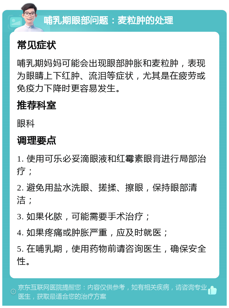 哺乳期眼部问题：麦粒肿的处理 常见症状 哺乳期妈妈可能会出现眼部肿胀和麦粒肿，表现为眼睛上下红肿、流泪等症状，尤其是在疲劳或免疫力下降时更容易发生。 推荐科室 眼科 调理要点 1. 使用可乐必妥滴眼液和红霉素眼膏进行局部治疗； 2. 避免用盐水洗眼、搓揉、擦眼，保持眼部清洁； 3. 如果化脓，可能需要手术治疗； 4. 如果疼痛或肿胀严重，应及时就医； 5. 在哺乳期，使用药物前请咨询医生，确保安全性。