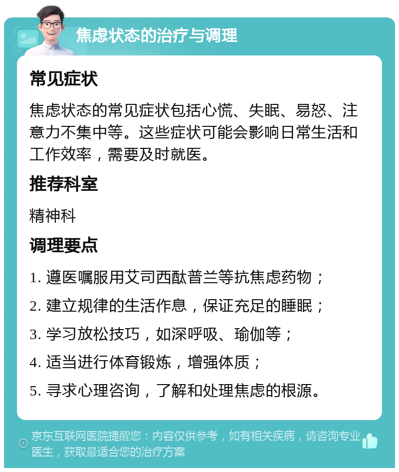 焦虑状态的治疗与调理 常见症状 焦虑状态的常见症状包括心慌、失眠、易怒、注意力不集中等。这些症状可能会影响日常生活和工作效率，需要及时就医。 推荐科室 精神科 调理要点 1. 遵医嘱服用艾司西酞普兰等抗焦虑药物； 2. 建立规律的生活作息，保证充足的睡眠； 3. 学习放松技巧，如深呼吸、瑜伽等； 4. 适当进行体育锻炼，增强体质； 5. 寻求心理咨询，了解和处理焦虑的根源。