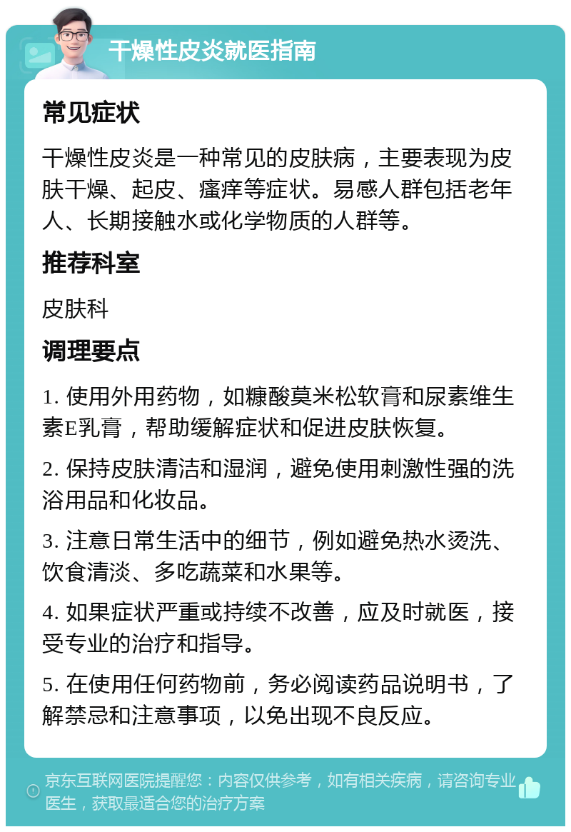 干燥性皮炎就医指南 常见症状 干燥性皮炎是一种常见的皮肤病，主要表现为皮肤干燥、起皮、瘙痒等症状。易感人群包括老年人、长期接触水或化学物质的人群等。 推荐科室 皮肤科 调理要点 1. 使用外用药物，如糠酸莫米松软膏和尿素维生素E乳膏，帮助缓解症状和促进皮肤恢复。 2. 保持皮肤清洁和湿润，避免使用刺激性强的洗浴用品和化妆品。 3. 注意日常生活中的细节，例如避免热水烫洗、饮食清淡、多吃蔬菜和水果等。 4. 如果症状严重或持续不改善，应及时就医，接受专业的治疗和指导。 5. 在使用任何药物前，务必阅读药品说明书，了解禁忌和注意事项，以免出现不良反应。