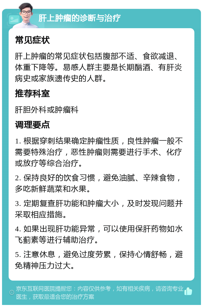 肝上肿瘤的诊断与治疗 常见症状 肝上肿瘤的常见症状包括腹部不适、食欲减退、体重下降等。易感人群主要是长期酗酒、有肝炎病史或家族遗传史的人群。 推荐科室 肝胆外科或肿瘤科 调理要点 1. 根据穿刺结果确定肿瘤性质，良性肿瘤一般不需要特殊治疗，恶性肿瘤则需要进行手术、化疗或放疗等综合治疗。 2. 保持良好的饮食习惯，避免油腻、辛辣食物，多吃新鲜蔬菜和水果。 3. 定期复查肝功能和肿瘤大小，及时发现问题并采取相应措施。 4. 如果出现肝功能异常，可以使用保肝药物如水飞蓟素等进行辅助治疗。 5. 注意休息，避免过度劳累，保持心情舒畅，避免精神压力过大。