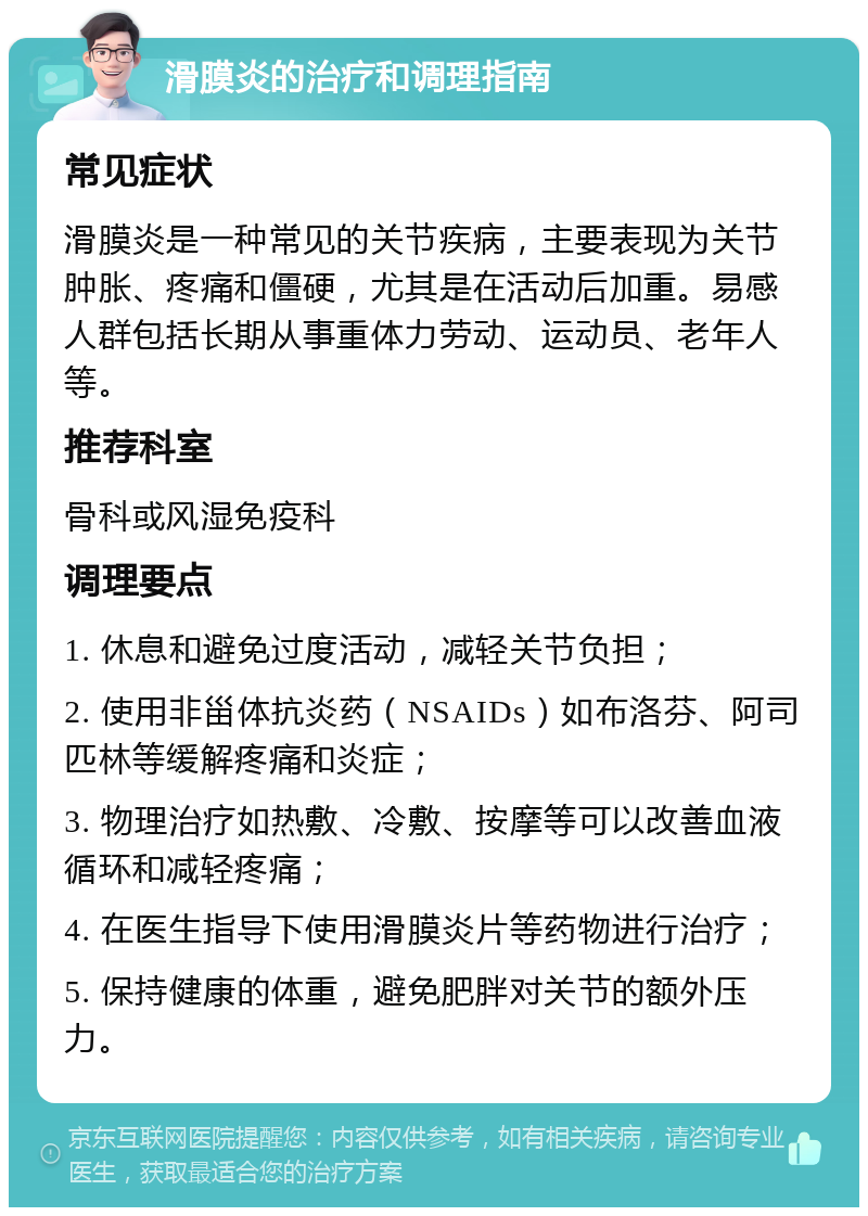 滑膜炎的治疗和调理指南 常见症状 滑膜炎是一种常见的关节疾病，主要表现为关节肿胀、疼痛和僵硬，尤其是在活动后加重。易感人群包括长期从事重体力劳动、运动员、老年人等。 推荐科室 骨科或风湿免疫科 调理要点 1. 休息和避免过度活动，减轻关节负担； 2. 使用非甾体抗炎药（NSAIDs）如布洛芬、阿司匹林等缓解疼痛和炎症； 3. 物理治疗如热敷、冷敷、按摩等可以改善血液循环和减轻疼痛； 4. 在医生指导下使用滑膜炎片等药物进行治疗； 5. 保持健康的体重，避免肥胖对关节的额外压力。