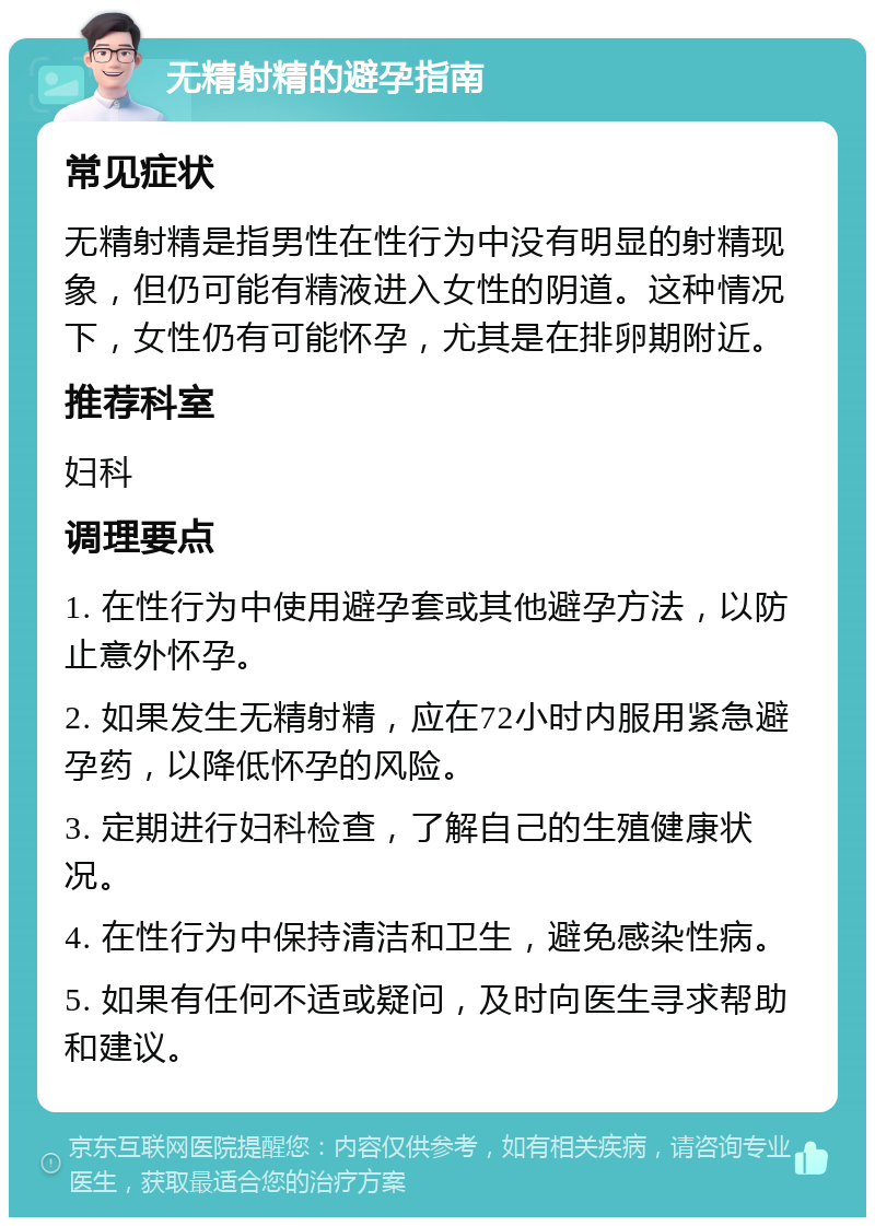 无精射精的避孕指南 常见症状 无精射精是指男性在性行为中没有明显的射精现象，但仍可能有精液进入女性的阴道。这种情况下，女性仍有可能怀孕，尤其是在排卵期附近。 推荐科室 妇科 调理要点 1. 在性行为中使用避孕套或其他避孕方法，以防止意外怀孕。 2. 如果发生无精射精，应在72小时内服用紧急避孕药，以降低怀孕的风险。 3. 定期进行妇科检查，了解自己的生殖健康状况。 4. 在性行为中保持清洁和卫生，避免感染性病。 5. 如果有任何不适或疑问，及时向医生寻求帮助和建议。