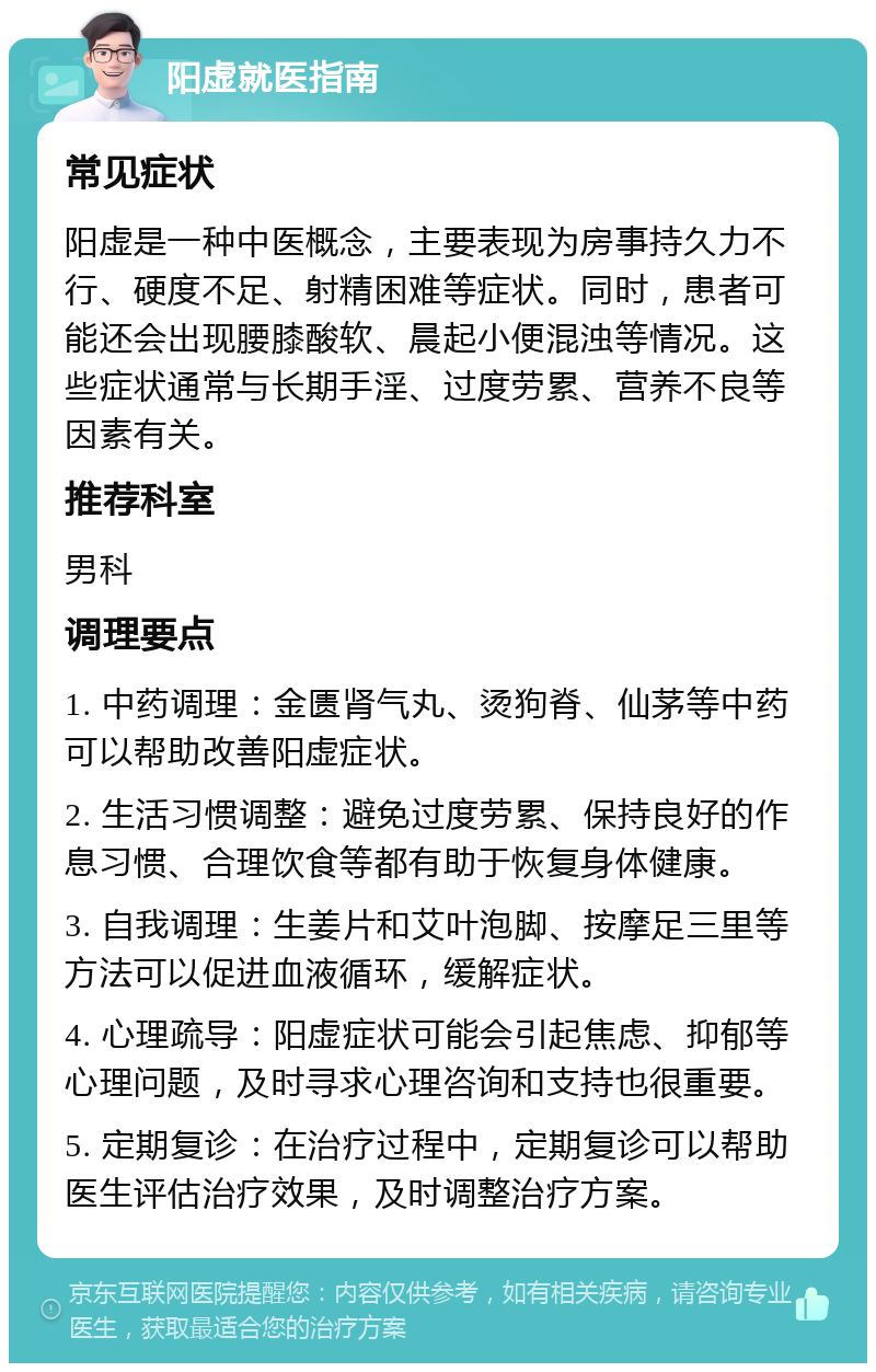 阳虚就医指南 常见症状 阳虚是一种中医概念，主要表现为房事持久力不行、硬度不足、射精困难等症状。同时，患者可能还会出现腰膝酸软、晨起小便混浊等情况。这些症状通常与长期手淫、过度劳累、营养不良等因素有关。 推荐科室 男科 调理要点 1. 中药调理：金匮肾气丸、烫狗脊、仙茅等中药可以帮助改善阳虚症状。 2. 生活习惯调整：避免过度劳累、保持良好的作息习惯、合理饮食等都有助于恢复身体健康。 3. 自我调理：生姜片和艾叶泡脚、按摩足三里等方法可以促进血液循环，缓解症状。 4. 心理疏导：阳虚症状可能会引起焦虑、抑郁等心理问题，及时寻求心理咨询和支持也很重要。 5. 定期复诊：在治疗过程中，定期复诊可以帮助医生评估治疗效果，及时调整治疗方案。