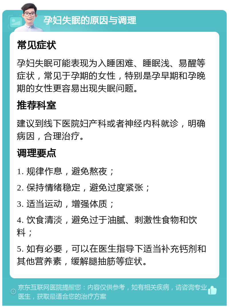 孕妇失眠的原因与调理 常见症状 孕妇失眠可能表现为入睡困难、睡眠浅、易醒等症状，常见于孕期的女性，特别是孕早期和孕晚期的女性更容易出现失眠问题。 推荐科室 建议到线下医院妇产科或者神经内科就诊，明确病因，合理治疗。 调理要点 1. 规律作息，避免熬夜； 2. 保持情绪稳定，避免过度紧张； 3. 适当运动，增强体质； 4. 饮食清淡，避免过于油腻、刺激性食物和饮料； 5. 如有必要，可以在医生指导下适当补充钙剂和其他营养素，缓解腿抽筋等症状。