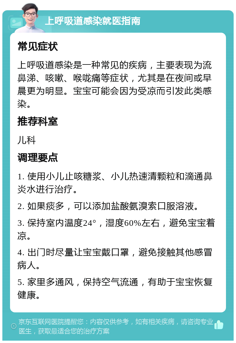 上呼吸道感染就医指南 常见症状 上呼吸道感染是一种常见的疾病，主要表现为流鼻涕、咳嗽、喉咙痛等症状，尤其是在夜间或早晨更为明显。宝宝可能会因为受凉而引发此类感染。 推荐科室 儿科 调理要点 1. 使用小儿止咳糖浆、小儿热速清颗粒和滴通鼻炎水进行治疗。 2. 如果痰多，可以添加盐酸氨溴索口服溶液。 3. 保持室内温度24°，湿度60%左右，避免宝宝着凉。 4. 出门时尽量让宝宝戴口罩，避免接触其他感冒病人。 5. 家里多通风，保持空气流通，有助于宝宝恢复健康。