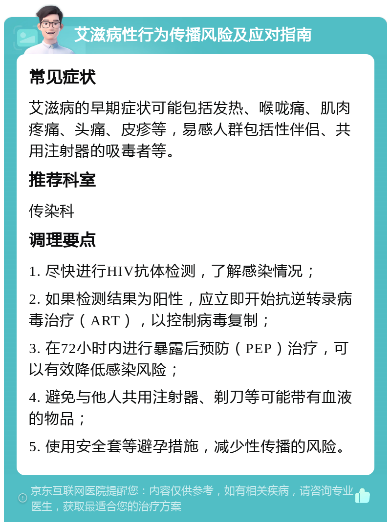 艾滋病性行为传播风险及应对指南 常见症状 艾滋病的早期症状可能包括发热、喉咙痛、肌肉疼痛、头痛、皮疹等，易感人群包括性伴侣、共用注射器的吸毒者等。 推荐科室 传染科 调理要点 1. 尽快进行HIV抗体检测，了解感染情况； 2. 如果检测结果为阳性，应立即开始抗逆转录病毒治疗（ART），以控制病毒复制； 3. 在72小时内进行暴露后预防（PEP）治疗，可以有效降低感染风险； 4. 避免与他人共用注射器、剃刀等可能带有血液的物品； 5. 使用安全套等避孕措施，减少性传播的风险。