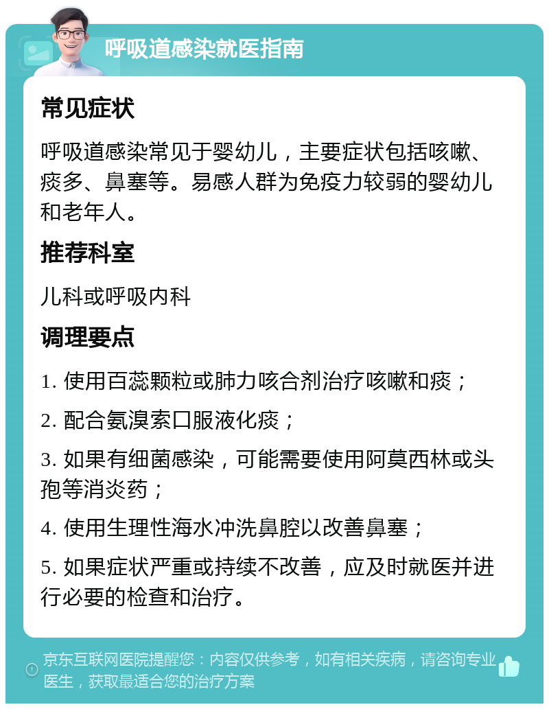 呼吸道感染就医指南 常见症状 呼吸道感染常见于婴幼儿，主要症状包括咳嗽、痰多、鼻塞等。易感人群为免疫力较弱的婴幼儿和老年人。 推荐科室 儿科或呼吸内科 调理要点 1. 使用百蕊颗粒或肺力咳合剂治疗咳嗽和痰； 2. 配合氨溴索口服液化痰； 3. 如果有细菌感染，可能需要使用阿莫西林或头孢等消炎药； 4. 使用生理性海水冲洗鼻腔以改善鼻塞； 5. 如果症状严重或持续不改善，应及时就医并进行必要的检查和治疗。