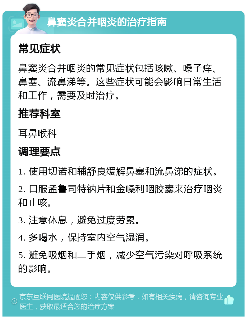 鼻窦炎合并咽炎的治疗指南 常见症状 鼻窦炎合并咽炎的常见症状包括咳嗽、嗓子痒、鼻塞、流鼻涕等。这些症状可能会影响日常生活和工作，需要及时治疗。 推荐科室 耳鼻喉科 调理要点 1. 使用切诺和辅舒良缓解鼻塞和流鼻涕的症状。 2. 口服孟鲁司特钠片和金嗓利咽胶囊来治疗咽炎和止咳。 3. 注意休息，避免过度劳累。 4. 多喝水，保持室内空气湿润。 5. 避免吸烟和二手烟，减少空气污染对呼吸系统的影响。