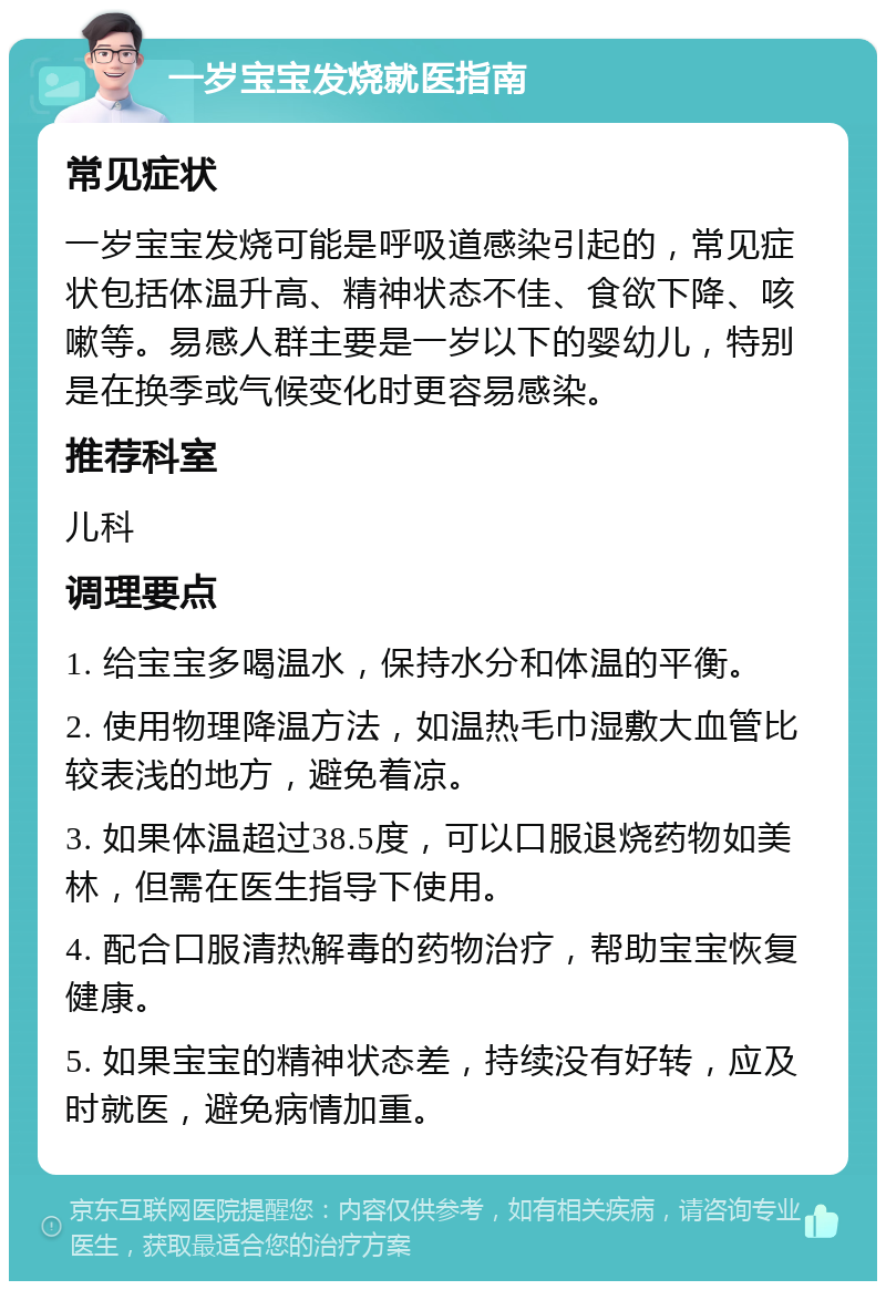 一岁宝宝发烧就医指南 常见症状 一岁宝宝发烧可能是呼吸道感染引起的，常见症状包括体温升高、精神状态不佳、食欲下降、咳嗽等。易感人群主要是一岁以下的婴幼儿，特别是在换季或气候变化时更容易感染。 推荐科室 儿科 调理要点 1. 给宝宝多喝温水，保持水分和体温的平衡。 2. 使用物理降温方法，如温热毛巾湿敷大血管比较表浅的地方，避免着凉。 3. 如果体温超过38.5度，可以口服退烧药物如美林，但需在医生指导下使用。 4. 配合口服清热解毒的药物治疗，帮助宝宝恢复健康。 5. 如果宝宝的精神状态差，持续没有好转，应及时就医，避免病情加重。