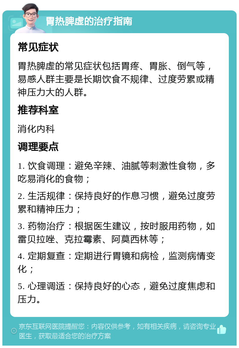 胃热脾虚的治疗指南 常见症状 胃热脾虚的常见症状包括胃疼、胃胀、倒气等，易感人群主要是长期饮食不规律、过度劳累或精神压力大的人群。 推荐科室 消化内科 调理要点 1. 饮食调理：避免辛辣、油腻等刺激性食物，多吃易消化的食物； 2. 生活规律：保持良好的作息习惯，避免过度劳累和精神压力； 3. 药物治疗：根据医生建议，按时服用药物，如雷贝拉唑、克拉霉素、阿莫西林等； 4. 定期复查：定期进行胃镜和病检，监测病情变化； 5. 心理调适：保持良好的心态，避免过度焦虑和压力。