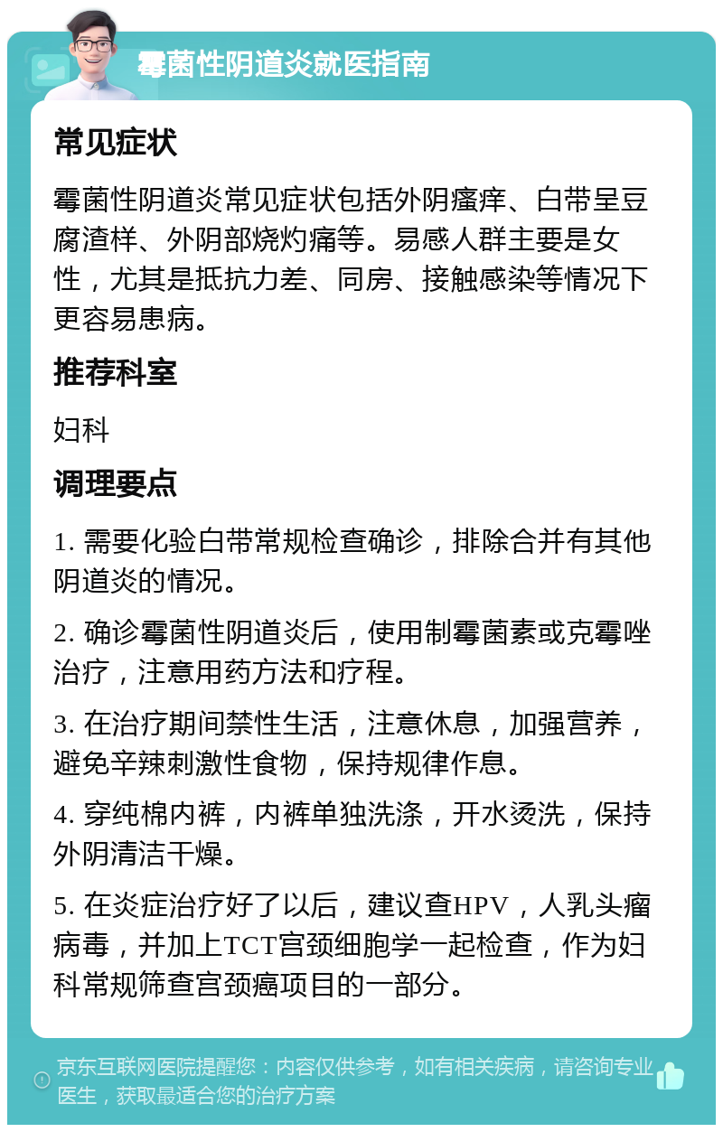 霉菌性阴道炎就医指南 常见症状 霉菌性阴道炎常见症状包括外阴瘙痒、白带呈豆腐渣样、外阴部烧灼痛等。易感人群主要是女性，尤其是抵抗力差、同房、接触感染等情况下更容易患病。 推荐科室 妇科 调理要点 1. 需要化验白带常规检查确诊，排除合并有其他阴道炎的情况。 2. 确诊霉菌性阴道炎后，使用制霉菌素或克霉唑治疗，注意用药方法和疗程。 3. 在治疗期间禁性生活，注意休息，加强营养，避免辛辣刺激性食物，保持规律作息。 4. 穿纯棉内裤，内裤单独洗涤，开水烫洗，保持外阴清洁干燥。 5. 在炎症治疗好了以后，建议查HPV，人乳头瘤病毒，并加上TCT宫颈细胞学一起检查，作为妇科常规筛查宫颈癌项目的一部分。