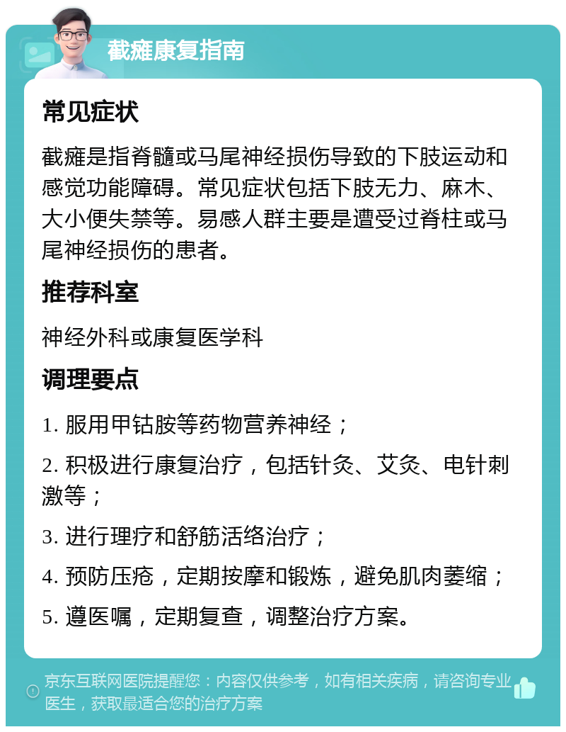 截瘫康复指南 常见症状 截瘫是指脊髓或马尾神经损伤导致的下肢运动和感觉功能障碍。常见症状包括下肢无力、麻木、大小便失禁等。易感人群主要是遭受过脊柱或马尾神经损伤的患者。 推荐科室 神经外科或康复医学科 调理要点 1. 服用甲钴胺等药物营养神经； 2. 积极进行康复治疗，包括针灸、艾灸、电针刺激等； 3. 进行理疗和舒筋活络治疗； 4. 预防压疮，定期按摩和锻炼，避免肌肉萎缩； 5. 遵医嘱，定期复查，调整治疗方案。